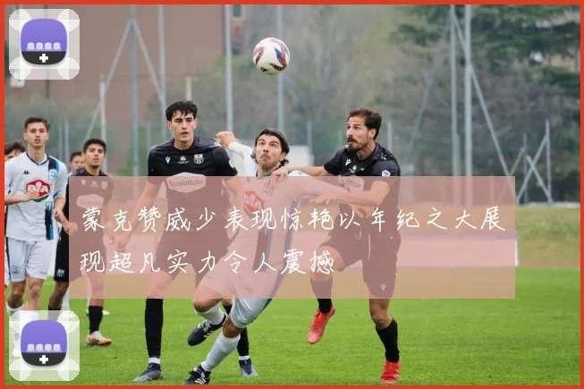 蒙克赞威少表现惊艳以年纪之大展现超凡实力令人震撼