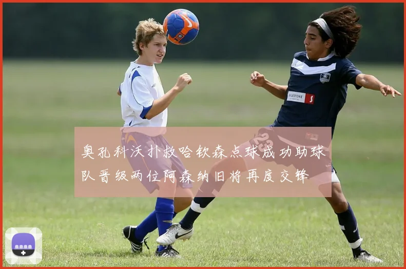 奥孔科沃扑救哈钦森点球成功助球队晋级两位阿森纳旧将再度交锋