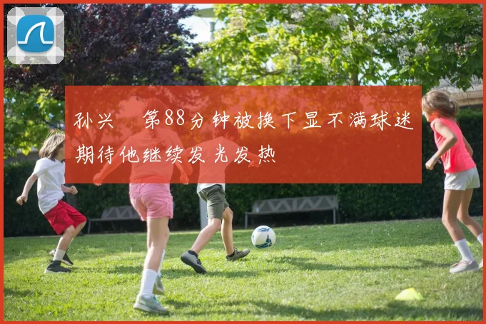 孙兴慜第88分钟被换下显不满球迷期待他继续发光发热