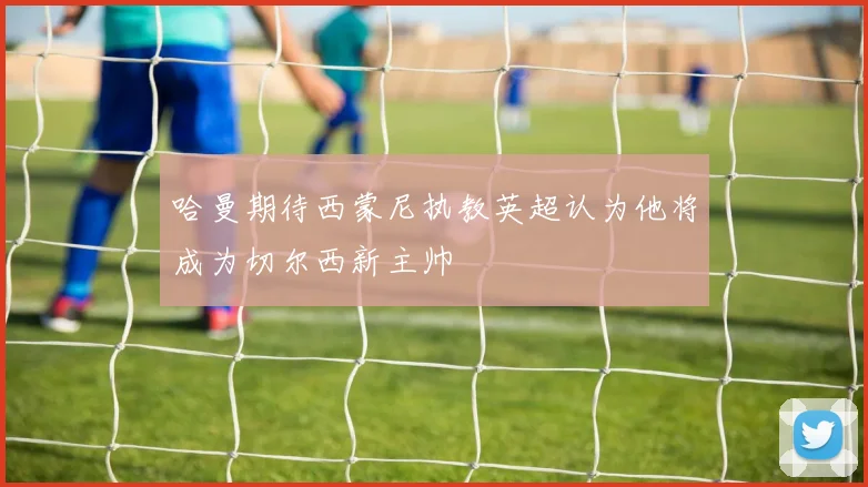 哈曼期待西蒙尼执教英超认为他将成为切尔西新主帅