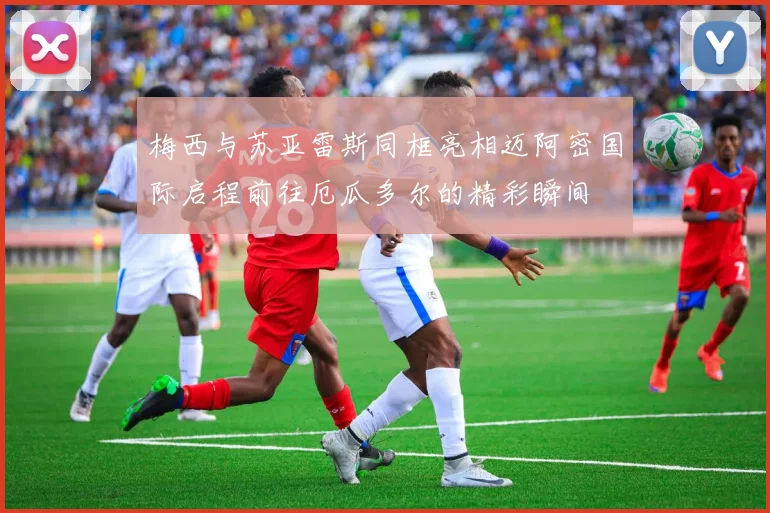 梅西与苏亚雷斯同框亮相迈阿密国际启程前往厄瓜多尔的精彩瞬间