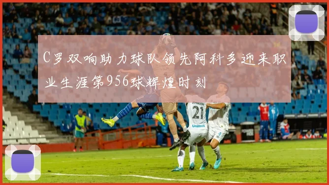 C罗双响助力球队领先阿科多迎来职业生涯第956球辉煌时刻