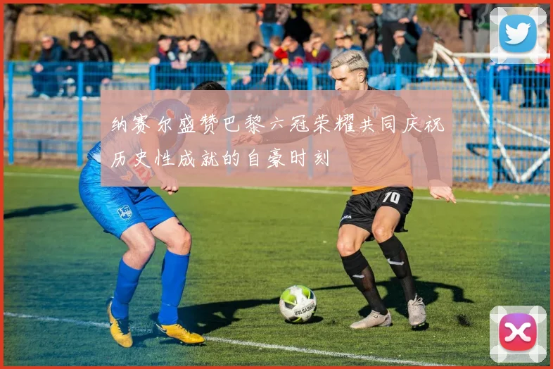 纳赛尔盛赞巴黎六冠荣耀共同庆祝历史性成就的自豪时刻
