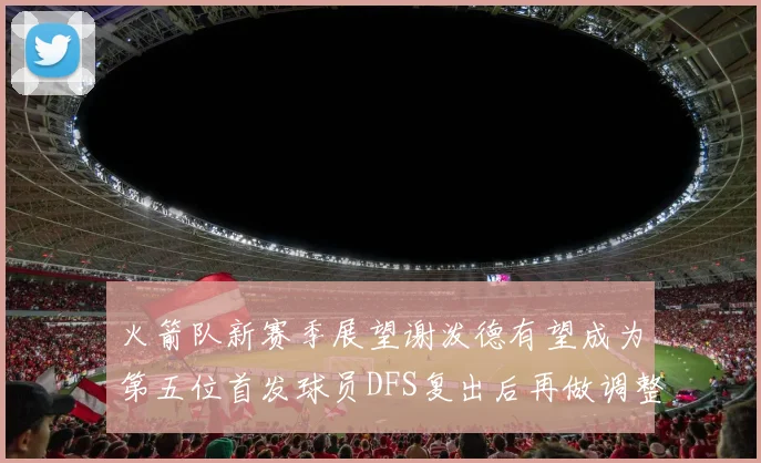 火箭队新赛季展望谢泼德有望成为第五位首发球员DFS复出后再做调整
