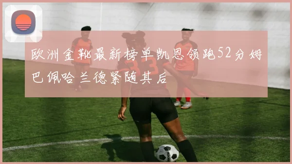 欧洲金靴最新榜单凯恩领跑52分姆巴佩哈兰德紧随其后