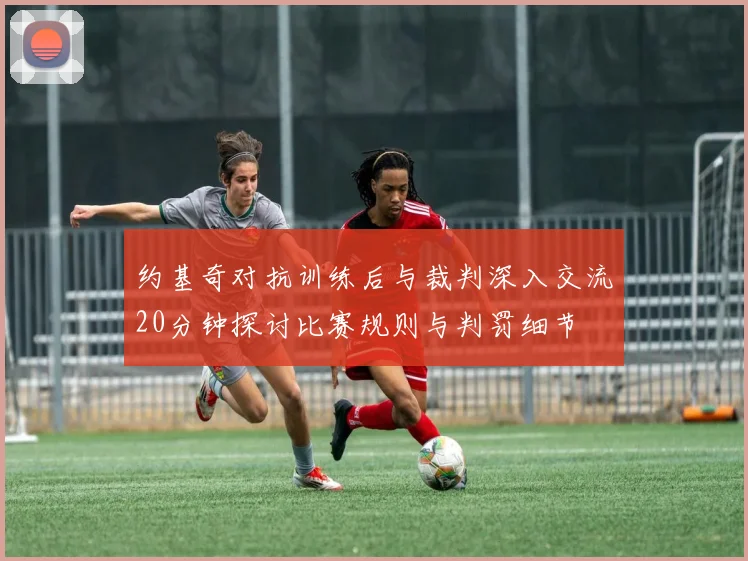 约基奇对抗训练后与裁判深入交流20分钟探讨比赛规则与判罚细节
