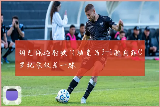 姆巴佩远射破门助皇马3-1胜利距C罗纪录仅差一球