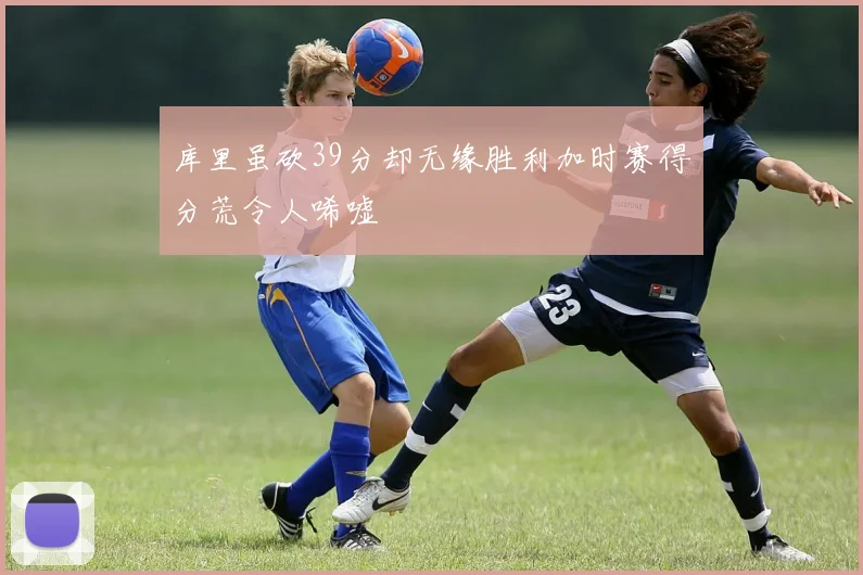 库里虽砍39分却无缘胜利加时赛得分荒令人唏嘘