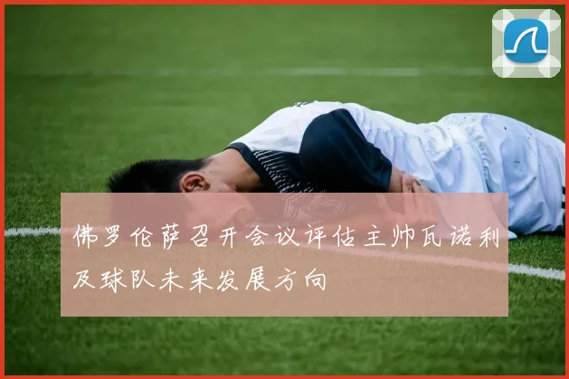 佛罗伦萨召开会议评估主帅瓦诺利及球队未来发展方向
