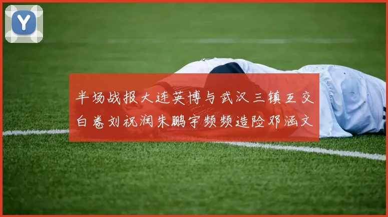 半场战报大连英博与武汉三镇互交白卷刘祝润朱鹏宇频频造险邓涵文因伤退场