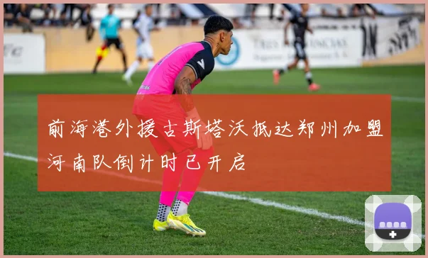 前海港外援古斯塔沃抵达郑州加盟河南队倒计时已开启