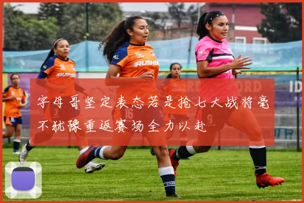字母哥坚定表态若是抢七大战将毫不犹豫重返赛场全力以赴