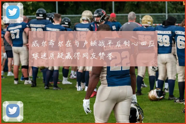 威尔希尔在与卢顿战平后耐心回应球迷质疑赢得网友赞誉