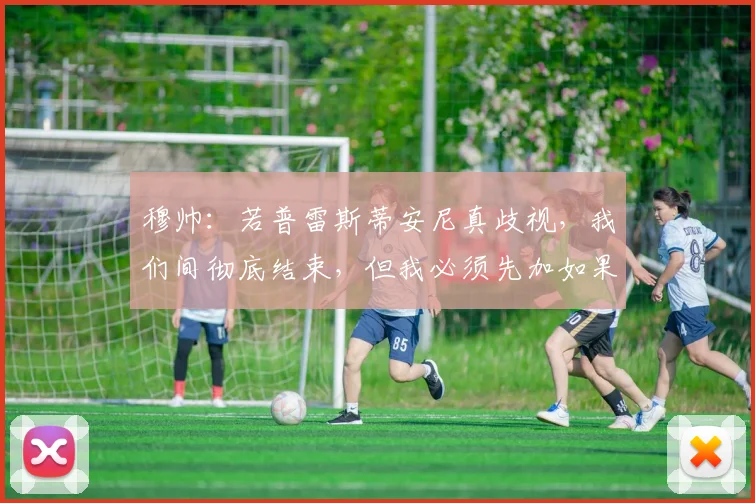 穆帅：若普雷斯蒂安尼真歧视，我们间彻底结束，但我必须先加如果
