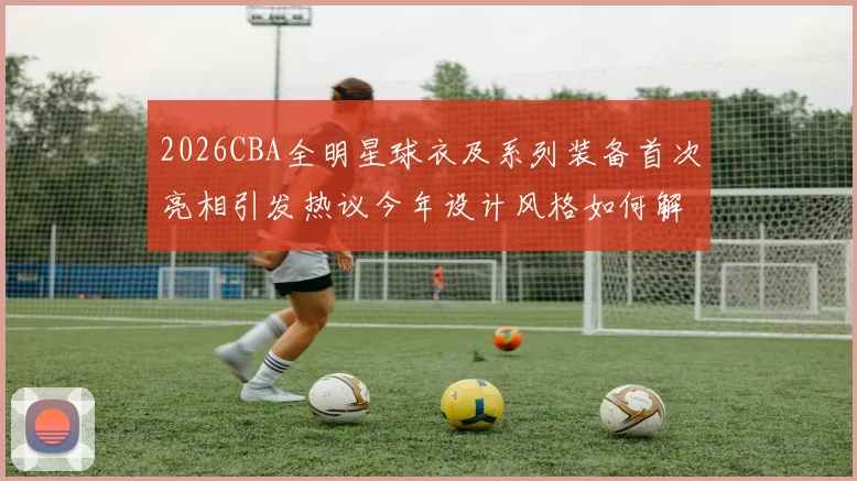 2026CBA全明星球衣及系列装备首次亮相引发热议今年设计风格如何解析