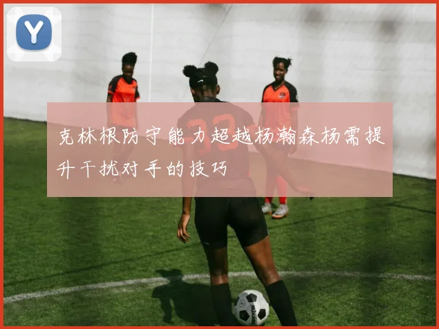 克林根防守能力超越杨瀚森杨需提升干扰对手的技巧