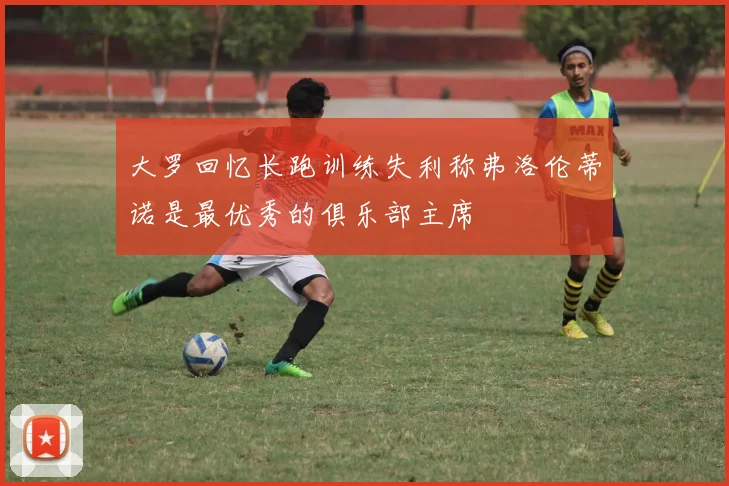 大罗回忆长跑训练失利称弗洛伦蒂诺是最优秀的俱乐部主席