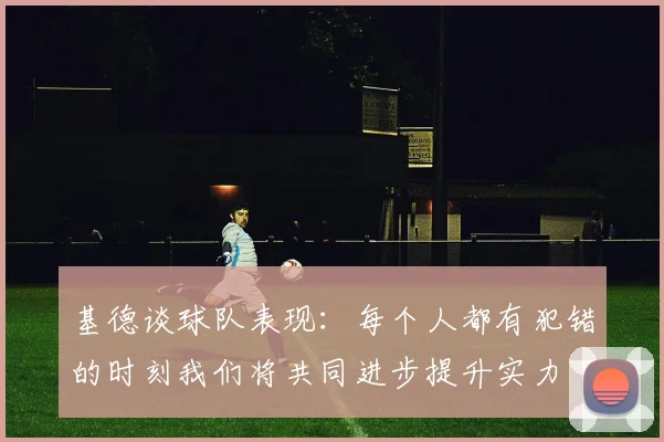 基德谈球队表现：每个人都有犯错的时刻我们将共同进步提升实力