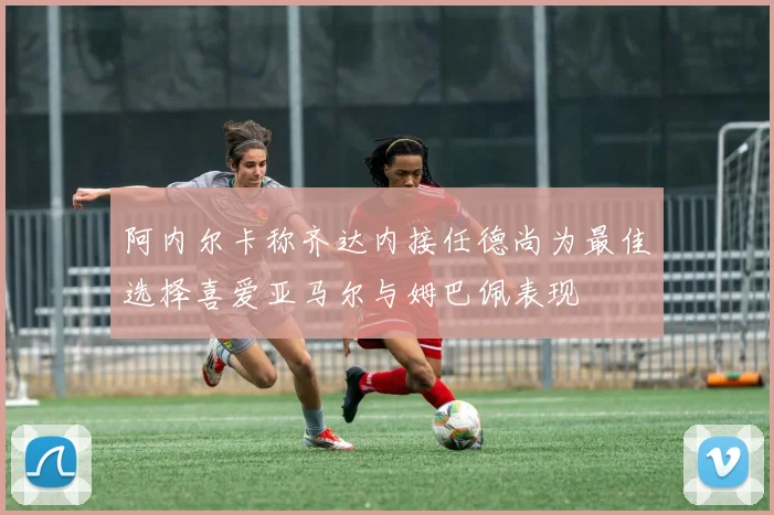 阿内尔卡称齐达内接任德尚为最佳选择喜爱亚马尔与姆巴佩表现