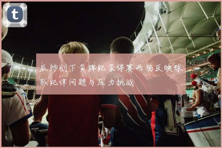 瓜帅创下黄牌纪录停赛两场反映球队纪律问题与压力挑战