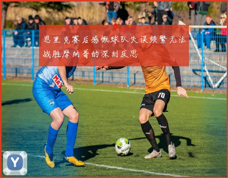 恩里克赛后感慨球队失误频繁无法战胜摩纳哥的深刻反思