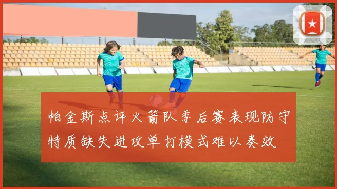帕金斯点评火箭队季后赛表现防守特质缺失进攻单打模式难以奏效
