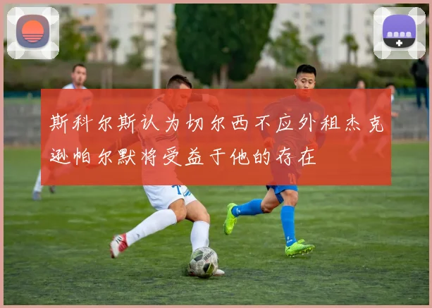 斯科尔斯认为切尔西不应外租杰克逊帕尔默将受益于他的存在