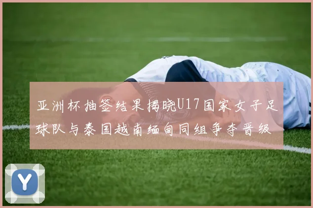 亚洲杯抽签结果揭晓U17国家女子足球队与泰国越南缅甸同组争夺晋级资格