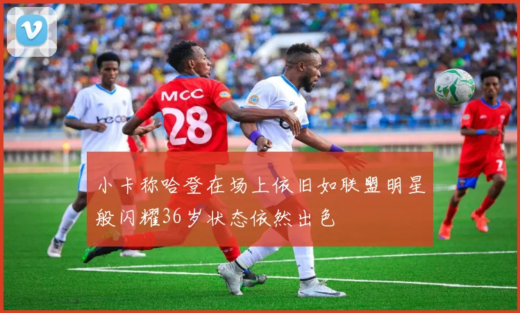 小卡称哈登在场上依旧如联盟明星般闪耀36岁状态依然出色