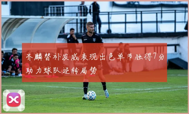 齐麟替补发威表现出色单节独得7分助力球队逆转局势