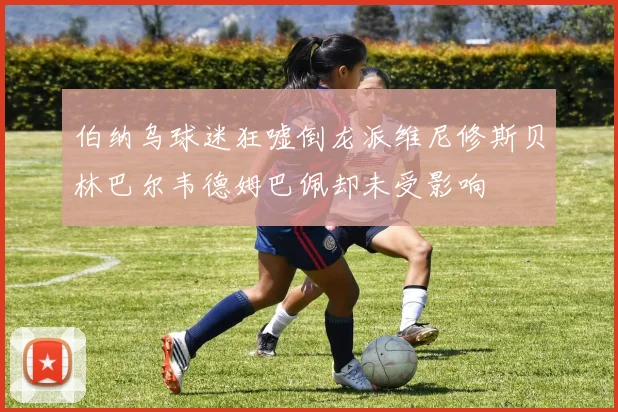 伯纳乌球迷狂嘘倒龙派维尼修斯贝林巴尔韦德姆巴佩却未受影响