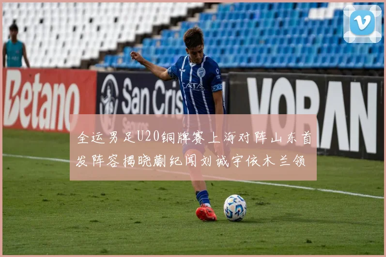 全运男足U20铜牌赛上海对阵山东首发阵容揭晓蒯纪闻刘诚宇依木兰领衔出战