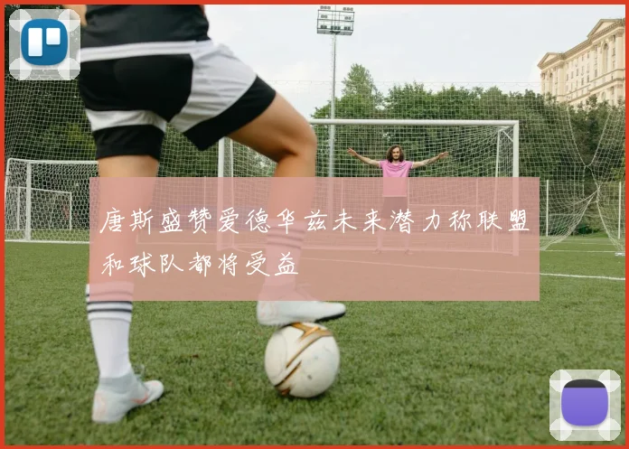 唐斯盛赞爱德华兹未来潜力称联盟和球队都将受益