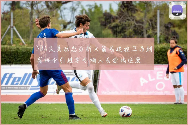 NBA交易动态分析火箭或追控卫马刺有机会引进字母湖人或尝试逆袭