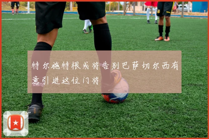特尔施特根或将告别巴萨切尔西有意引进这位门将