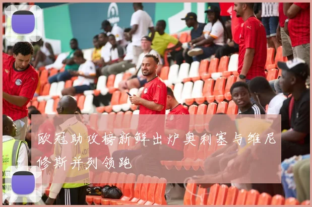 欧冠助攻榜新鲜出炉奥利塞与维尼修斯并列领跑
