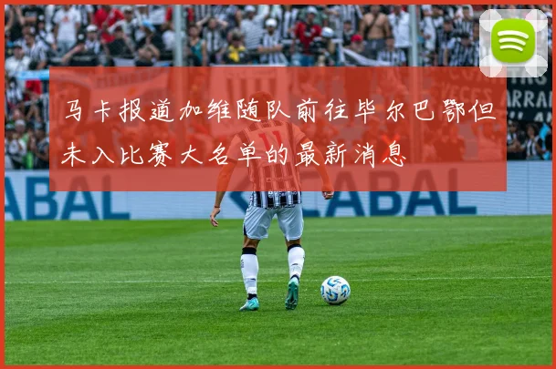 马卡报道加维随队前往毕尔巴鄂但未入比赛大名单的最新消息