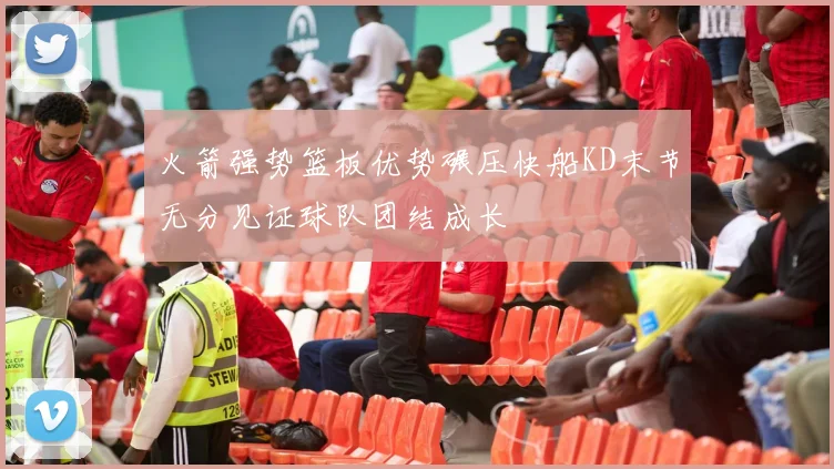 火箭强势篮板优势碾压快船KD末节无分见证球队团结成长