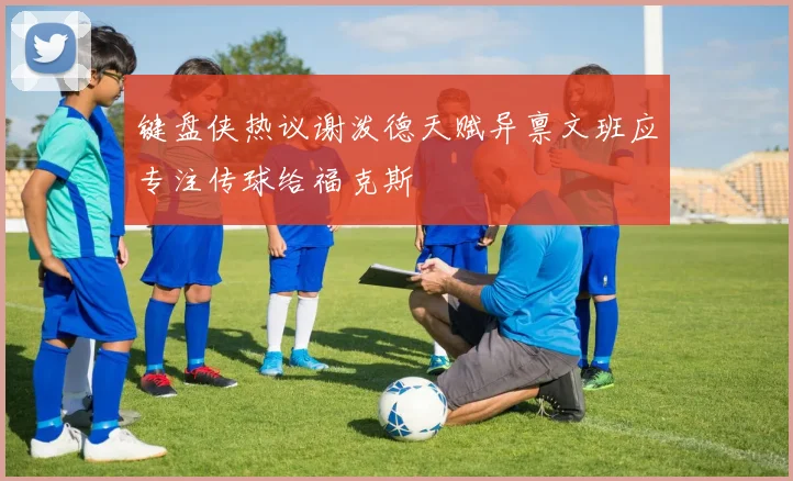 键盘侠热议谢泼德天赋异禀文班应专注传球给福克斯