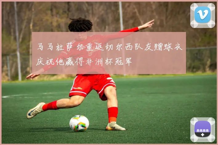 马马杜萨尔重返切尔西队友赠球衣庆祝他赢得非洲杯冠军