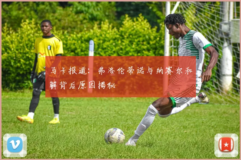 马卡报道：弗洛伦蒂诺与纳赛尔和解背后原因揭秘