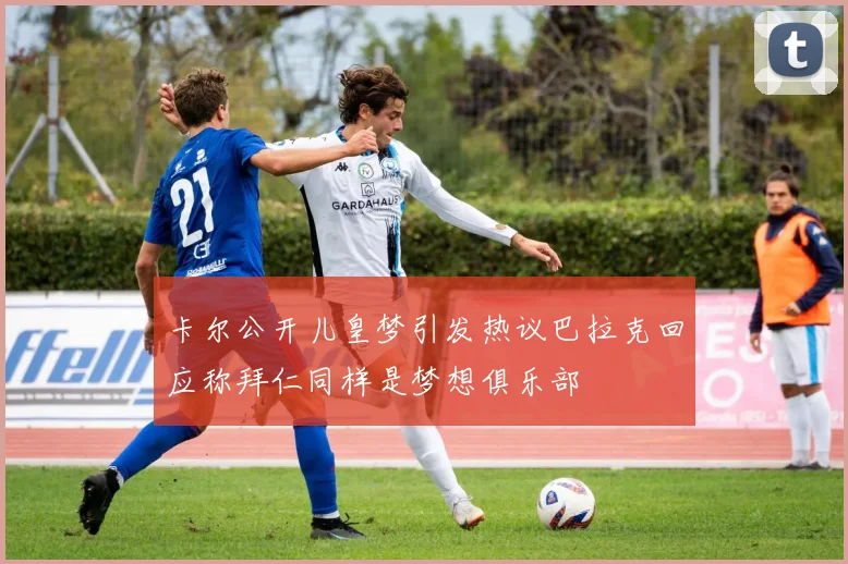 卡尔公开儿皇梦引发热议巴拉克回应称拜仁同样是梦想俱乐部