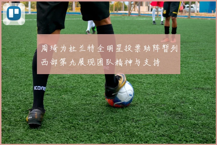 周琦为杜兰特全明星投票助阵暂列西部第九展现团队精神与支持