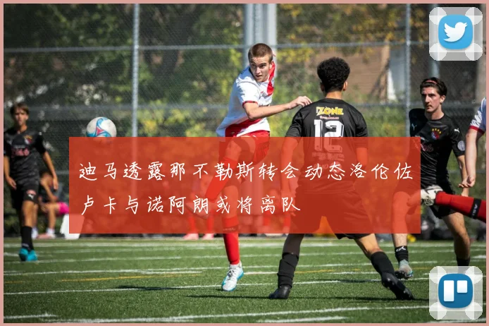 迪马透露那不勒斯转会动态洛伦佐卢卡与诺阿朗或将离队