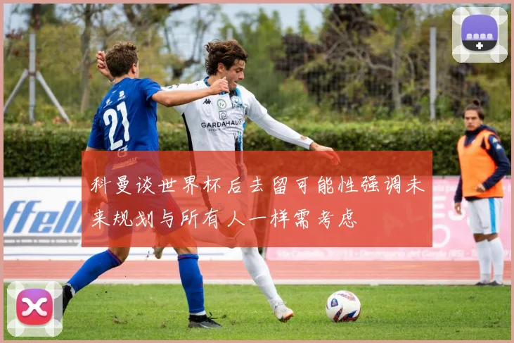 科曼谈世界杯后去留可能性强调未来规划与所有人一样需考虑