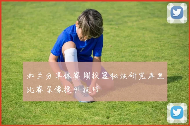 加兰分享休赛期投篮秘诀研究库里比赛录像提升技巧